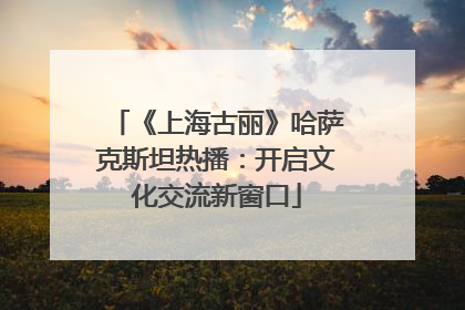 《上海古丽》哈萨克斯坦热播：开启文化交流新窗口
