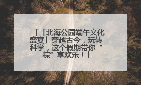 「北海公园端午文化盛宴」穿越古今，玩转科学，这个假期带你“粽”享欢乐！