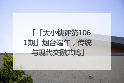 「大小快评第1061期」烟台端午，传统与现代交融共鸣