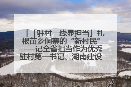 「驻村一线显担当」扎根苗乡侗寨的“新村民”——记全省担当作为优秀驻村第一书记、湖南建设投资集团李磊