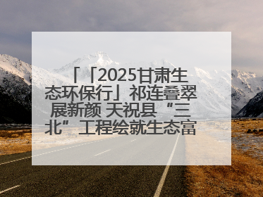「2025甘肃生态环保行」祁连叠翠展新颜 天祝县“三北”工程绘就生态富民双赢画卷