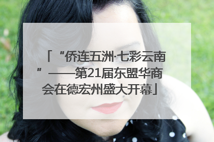 “侨连五洲·七彩云南”——第21届东盟华商会在德宏州盛大开幕