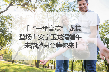 “一举高粽” 龙粽登场！安宁玉龙湾端午宋韵游园会等你来
