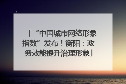 “中国城市网络形象指数”发布！衡阳：政务效能提升治理形象