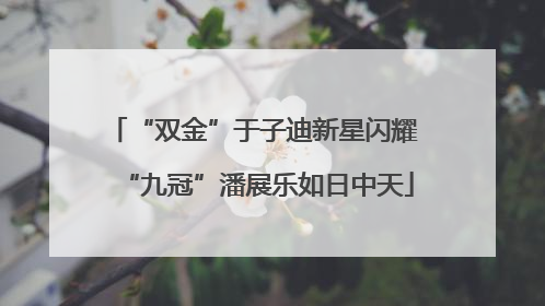“双金”于子迪新星闪耀 “九冠”潘展乐如日中天