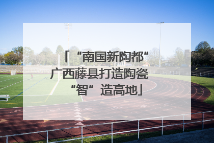 “南国新陶都”广西藤县打造陶瓷“智”造高地
