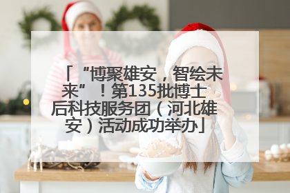 “博聚雄安，智绘未来”！第135批博士后科技服务团（河北雄安）活动成功举办