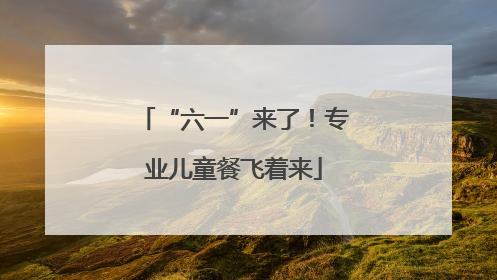 “六一”来了！专业儿童餐飞着来