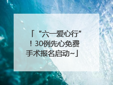 “六一爱心行”！30例先心免费手术报名启动~