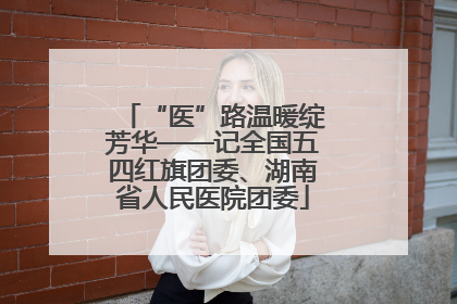“医”路温暖绽芳华——记全国五四红旗团委、湖南省人民医院团委