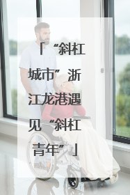 “斜杠城市”浙江龙港遇见“斜杠青年”