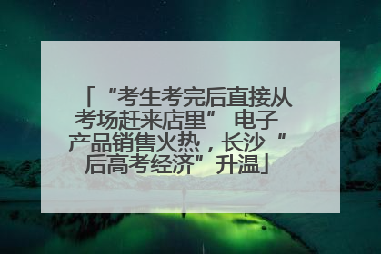 “考生考完后直接从考场赶来店里” 电子产品销售火热，长沙“后高考经济”升温