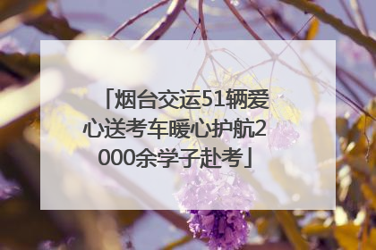 烟台交运51辆爱心送考车暖心护航2000余学子赴考