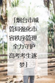 烟台市城管局强化市容秩序管理 全力守护高考考生逐梦