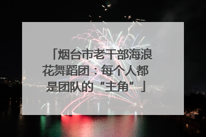 烟台市老干部海浪花舞蹈团：每个人都是团队的“主角”