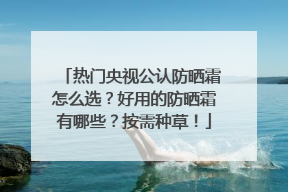 热门央视公认防晒霜怎么选？好用的防晒霜有哪些？按需种草！