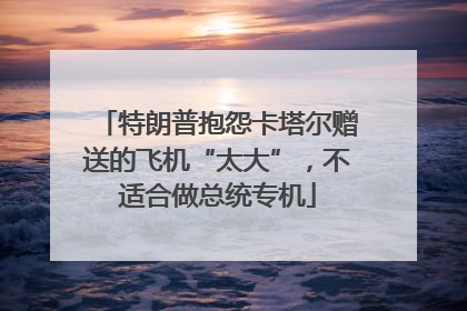 特朗普抱怨卡塔尔赠送的飞机“太大”，不适合做总统专机