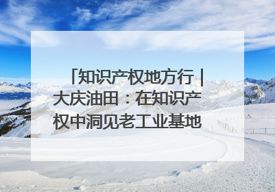 知识产权地方行｜大庆油田：在知识产权中洞见老工业基地的 “创新密码”