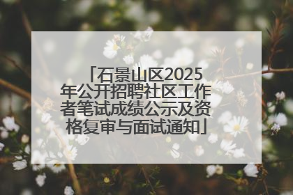 石景山区2025年公开招聘社区工作者笔试成绩公示及资格复审与面试通知