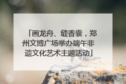 画龙舟、缝香囊，郑州文博广场举办端午非遗文化艺术主题活动