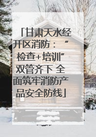 甘肃天水经开区消防：“检查+培训”双管齐下 全面筑牢消防产品安全防线