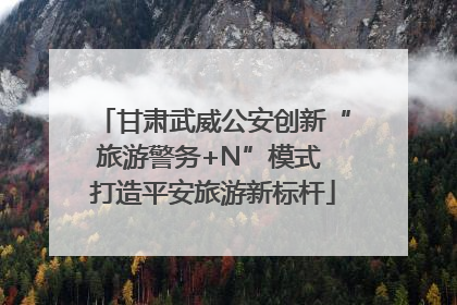 甘肃武威公安创新“旅游警务+N”模式 打造平安旅游新标杆