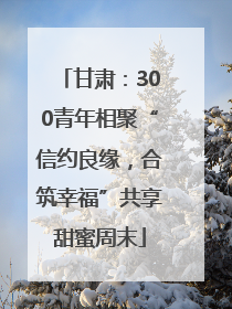 甘肃：300青年相聚“信约良缘，合筑幸福”共享甜蜜周末
