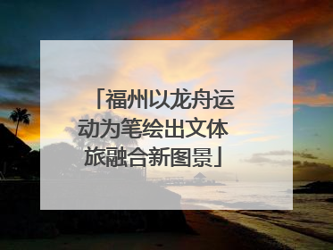 福州以龙舟运动为笔绘出文体旅融合新图景