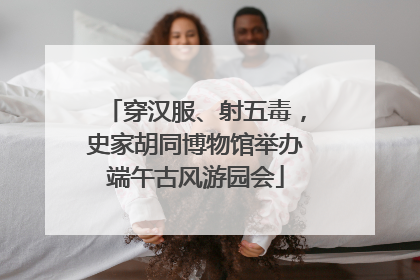 穿汉服、射五毒，史家胡同博物馆举办端午古风游园会