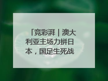 竞彩湃｜澳大利亚主场力拼日本，国足生死战大热倒灶？