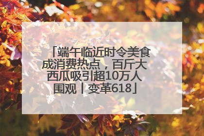 端午临近时令美食成消费热点，百斤大西瓜吸引超10万人围观丨变革618