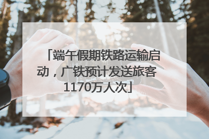 端午假期铁路运输启动，广铁预计发送旅客1170万人次