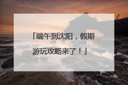 端午到沈阳，假期游玩攻略来了！