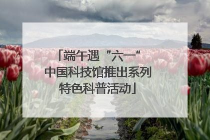 端午遇“六一” 中国科技馆推出系列特色科普活动