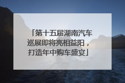 第十五届湖南汽车巡展即将亮相益阳，打造年中购车盛宴