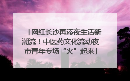 网红长沙再添夜生活新潮流！中医药文化流动夜市青年专场“火”起来