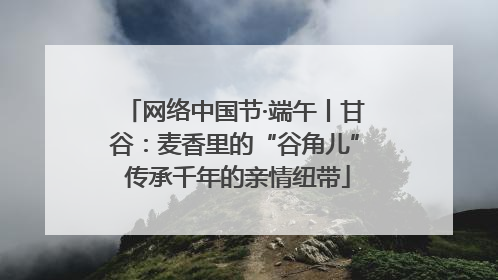 网络中国节·端午丨甘谷：麦香里的“谷角儿” 传承千年的亲情纽带