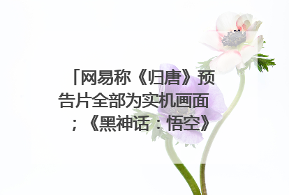 网易称《归唐》预告片全部为实机画面；《黑神话：悟空》公布Xbox版预购视频｜游戏早参