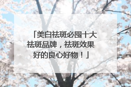 美白祛斑必囤十大祛斑品牌，祛斑效果好的良心好物！