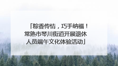 粽香传情，巧手纳福！常熟市琴川街道开展退休人员端午文化体验活动