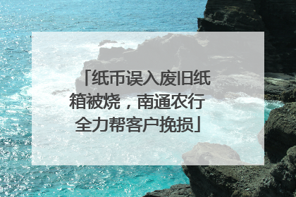 纸币误入废旧纸箱被烧，南通农行全力帮客户挽损