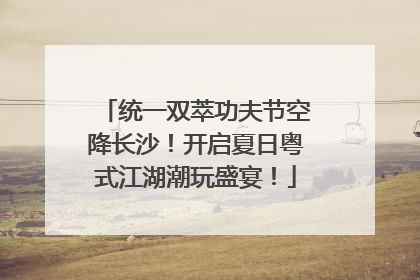 统一双萃功夫节空降长沙！开启夏日粤式江湖潮玩盛宴！