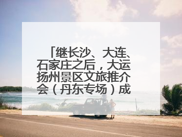继长沙、大连、石家庄之后，大运扬州景区文旅推介会（丹东专场）成功举办