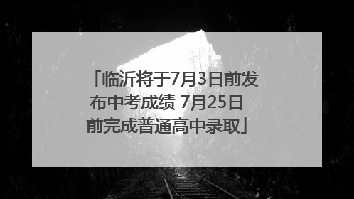 临沂将于7月3日前发布中考成绩 7月25日前完成普通高中录取
