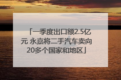 一季度出口额2.5亿元 永嘉将二手汽车卖向20多个国家和地区
