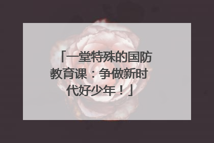 一堂特殊的国防教育课：争做新时代好少年！