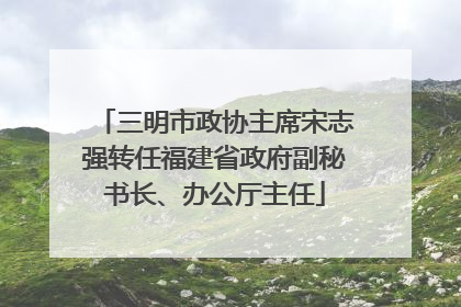 三明市政协主席宋志强转任福建省政府副秘书长、办公厅主任