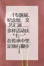 专题展、纪念馆、文艺汇演……多样活动庆“七一” 在传承中坚定前行脚步