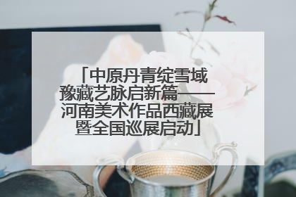 中原丹青绽雪域 豫藏艺脉启新篇——河南美术作品西藏展暨全国巡展启动