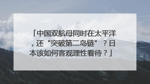 中国双航母同时在太平洋，还“突破第二岛链”？日本该如何客观理性看待？